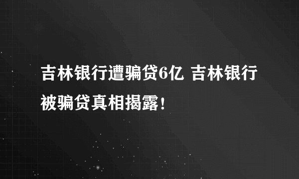 吉林银行遭骗贷6亿 吉林银行被骗贷真相揭露！