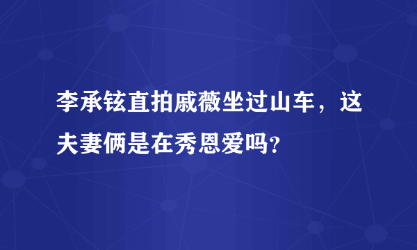 李承铉直拍戚薇坐过山车，这夫妻俩是在秀恩爱吗？