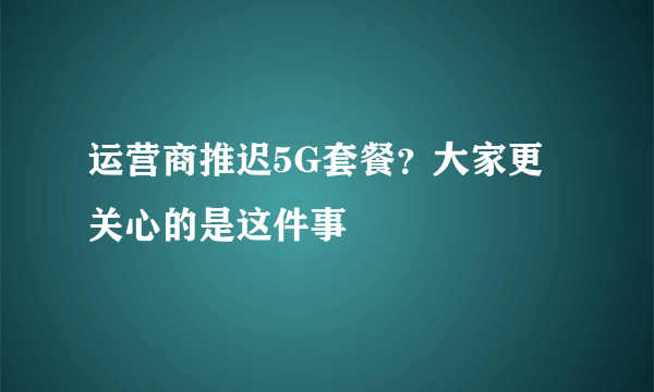 运营商推迟5G套餐？大家更关心的是这件事