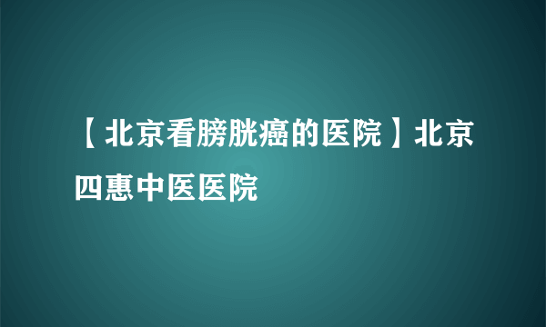 【北京看膀胱癌的医院】北京四惠中医医院