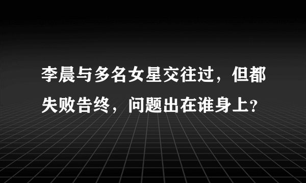 李晨与多名女星交往过，但都失败告终，问题出在谁身上？