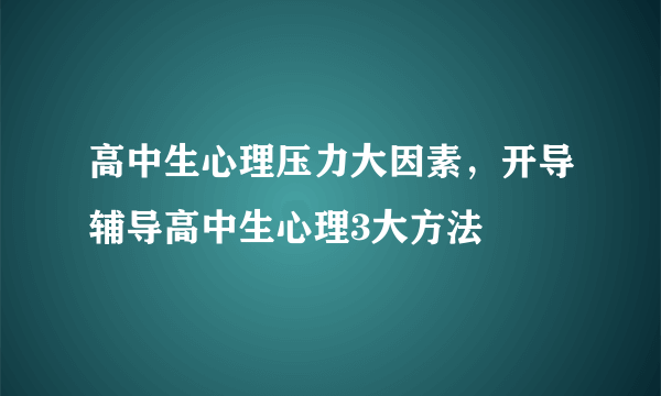 高中生心理压力大因素，开导辅导高中生心理3大方法