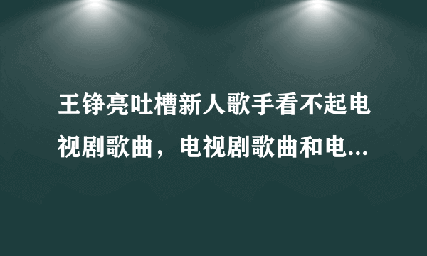 王铮亮吐槽新人歌手看不起电视剧歌曲，电视剧歌曲和电影歌曲有什么区别吗？