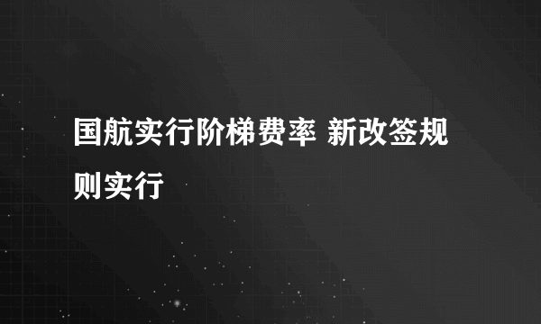 国航实行阶梯费率 新改签规则实行