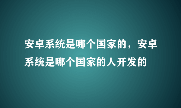 安卓系统是哪个国家的，安卓系统是哪个国家的人开发的