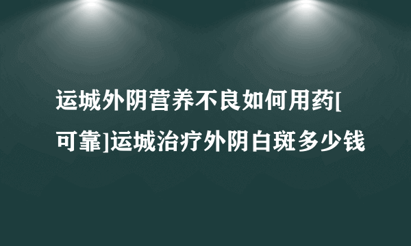 运城外阴营养不良如何用药[可靠]运城治疗外阴白斑多少钱