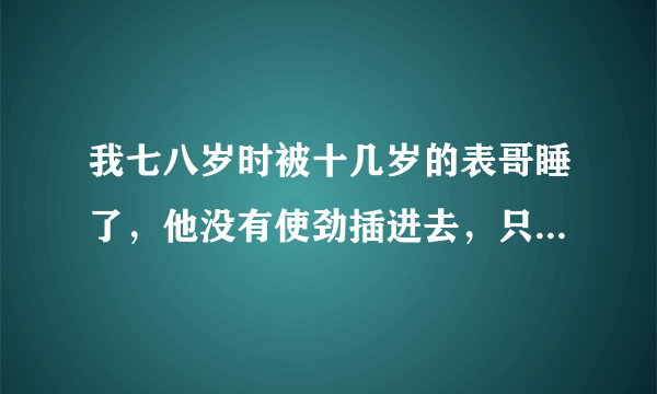 我七八岁时被十几岁的表哥睡了，他没有使劲插进去，只是在外面射了精子，尿液，粘粘的很多，那时候我很小，所以不知道我他对我做了什么，长大后才知道，我现在十七岁了，如果去告他，他会做牢吗