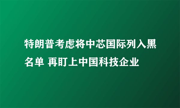 特朗普考虑将中芯国际列入黑名单 再盯上中国科技企业