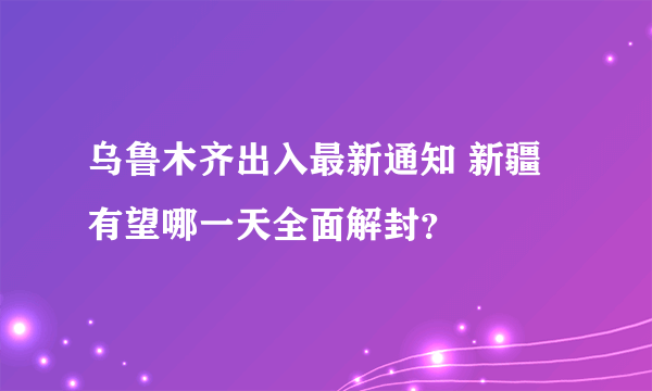 乌鲁木齐出入最新通知 新疆有望哪一天全面解封？