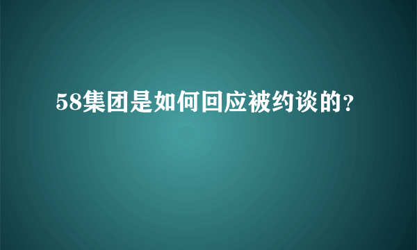 58集团是如何回应被约谈的？