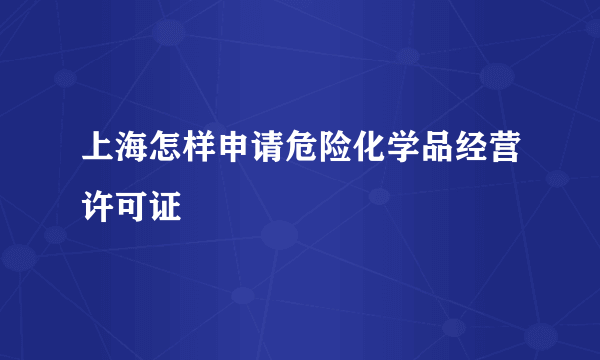 上海怎样申请危险化学品经营许可证