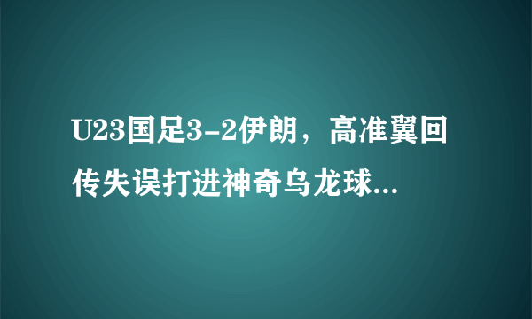 U23国足3-2伊朗，高准翼回传失误打进神奇乌龙球，怎么评价这个丢球？