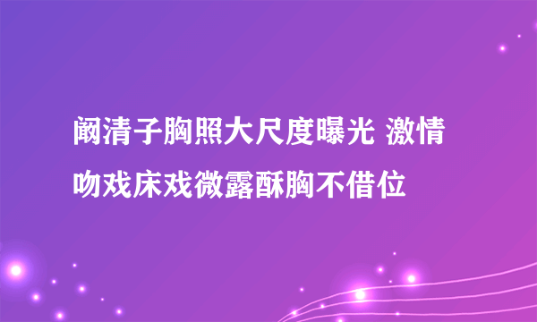 阚清子胸照大尺度曝光 激情吻戏床戏微露酥胸不借位