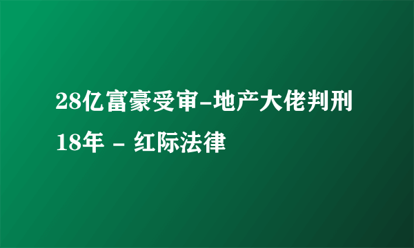 28亿富豪受审-地产大佬判刑18年 - 红际法律