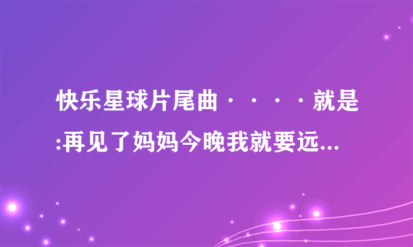 快乐星球片尾曲····就是:再见了妈妈今晚我就要远航这句的那一曲……要准确完整歌词。谢谢？