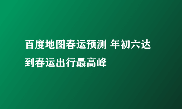 百度地图春运预测 年初六达到春运出行最高峰