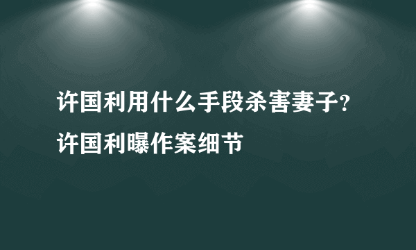 许国利用什么手段杀害妻子？许国利曝作案细节