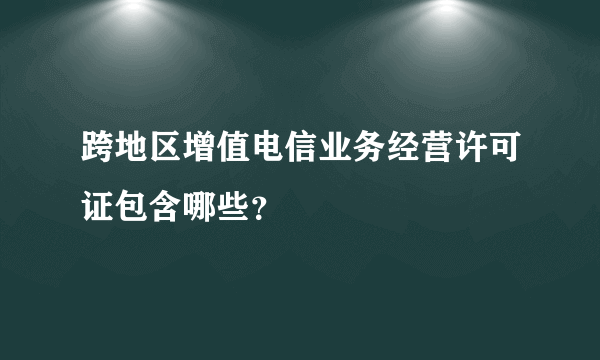 跨地区增值电信业务经营许可证包含哪些？