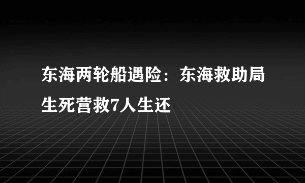 东海两轮船遇险：东海救助局生死营救7人生还