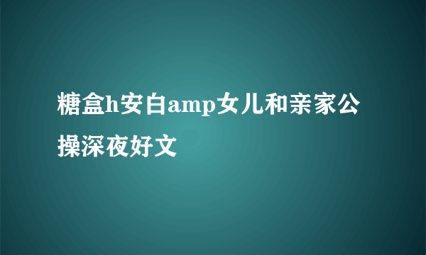 糖盒h安白amp女儿和亲家公操深夜好文