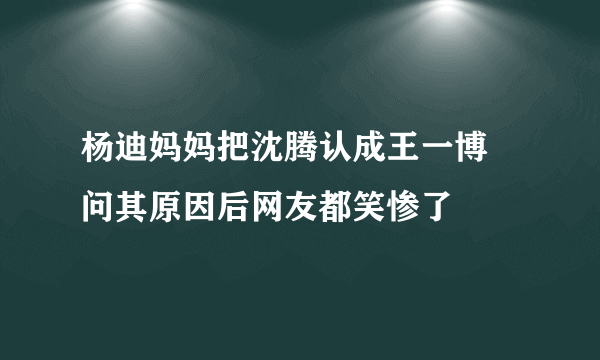 杨迪妈妈把沈腾认成王一博 问其原因后网友都笑惨了