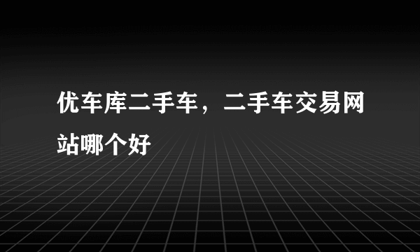 优车库二手车，二手车交易网站哪个好