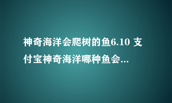 神奇海洋会爬树的鱼6.10 支付宝神奇海洋哪种鱼会爬树答案