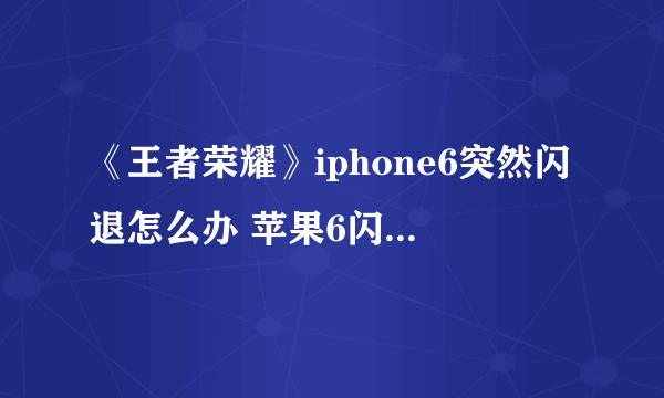 《王者荣耀》iphone6突然闪退怎么办 苹果6闪退解决方法