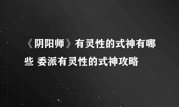 《阴阳师》有灵性的式神有哪些 委派有灵性的式神攻略