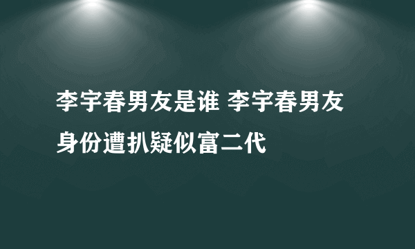 李宇春男友是谁 李宇春男友身份遭扒疑似富二代