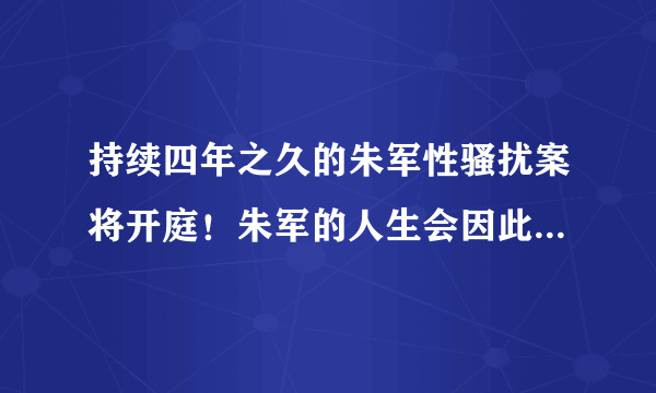 持续四年之久的朱军性骚扰案将开庭！朱军的人生会因此被毁掉吗？