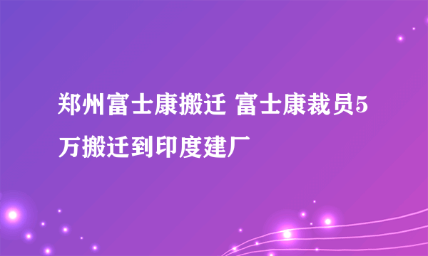 郑州富士康搬迁 富士康裁员5万搬迁到印度建厂