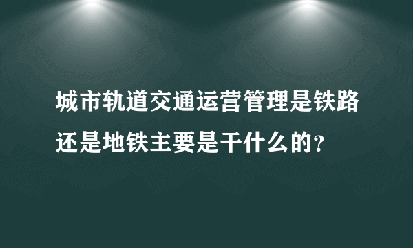 城市轨道交通运营管理是铁路还是地铁主要是干什么的？