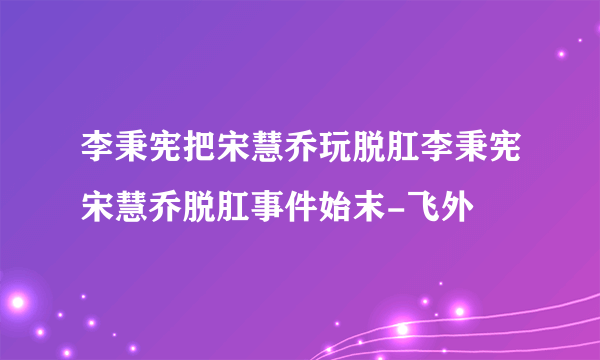 李秉宪把宋慧乔玩脱肛李秉宪宋慧乔脱肛事件始末-飞外