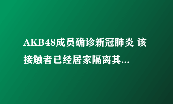 AKB48成员确诊新冠肺炎 该接触者已经居家隔离其他成员正常活动