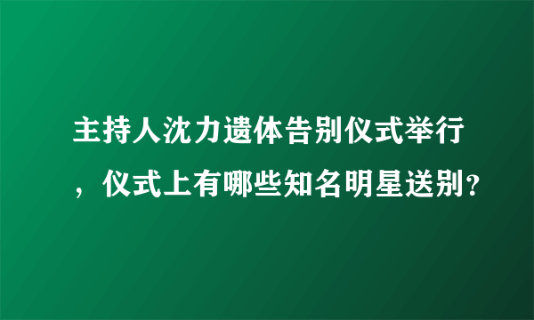 主持人沈力遗体告别仪式举行，仪式上有哪些知名明星送别？