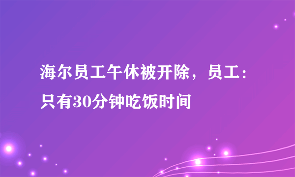 海尔员工午休被开除，员工：只有30分钟吃饭时间