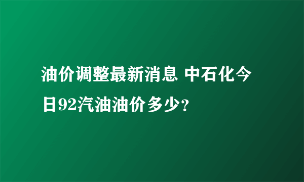 油价调整最新消息 中石化今日92汽油油价多少？