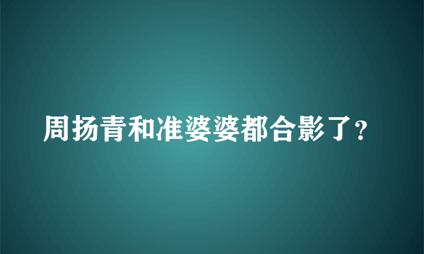 周扬青和准婆婆都合影了？