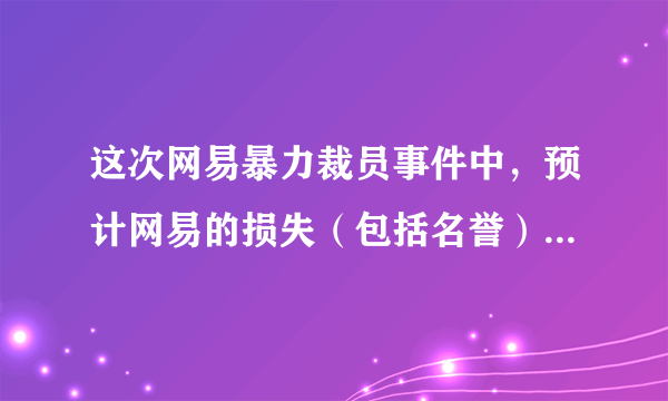 这次网易暴力裁员事件中，预计网易的损失（包括名誉）会有多少钱？为什么？