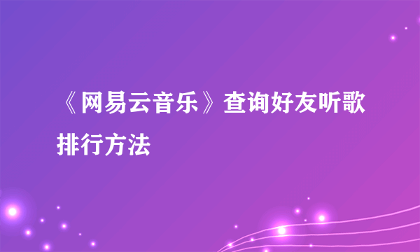 《网易云音乐》查询好友听歌排行方法