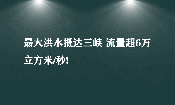 最大洪水抵达三峡 流量超6万立方米/秒!