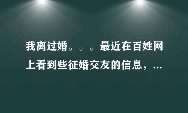 我离过婚。。。最近在百姓网上看到些征婚交友的信息，打电话过去聊了几句，相互传发了照片，问了些个人的