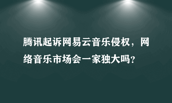 腾讯起诉网易云音乐侵权，网络音乐市场会一家独大吗？