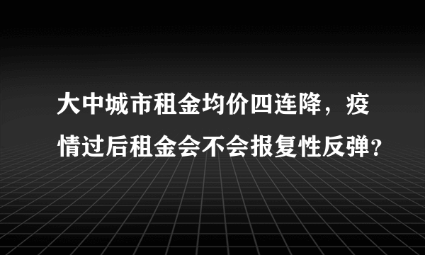 大中城市租金均价四连降，疫情过后租金会不会报复性反弹？