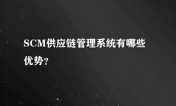 SCM供应链管理系统有哪些优势？