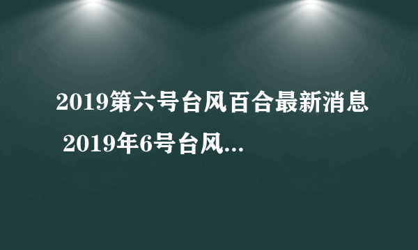 2019第六号台风百合最新消息 2019年6号台风路径实时发布系统