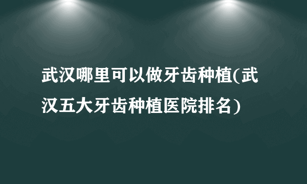 武汉哪里可以做牙齿种植(武汉五大牙齿种植医院排名)