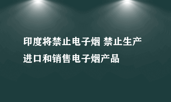 印度将禁止电子烟 禁止生产进口和销售电子烟产品