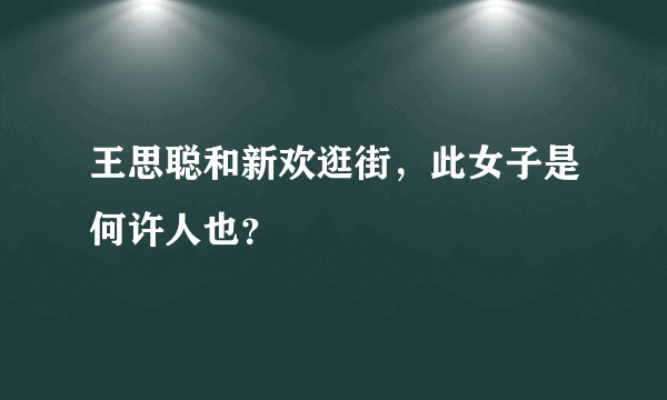 王思聪和新欢逛街，此女子是何许人也？